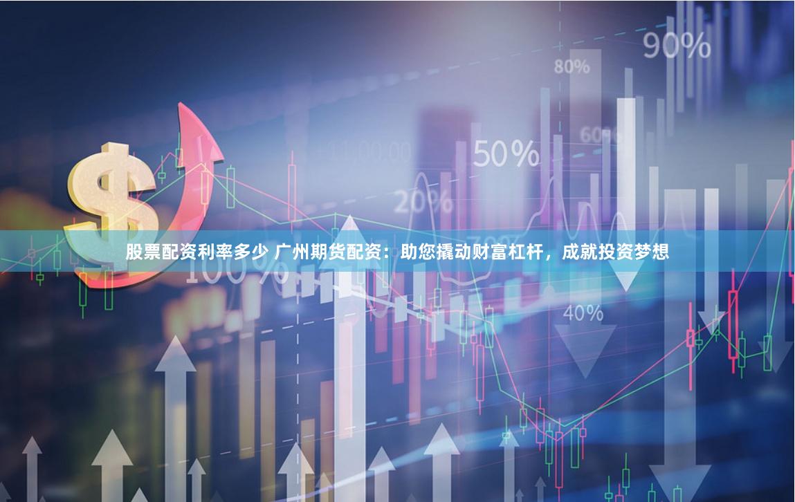 股票配资利率多少 广州期货配资：助您撬动财富杠杆，成就投资梦想