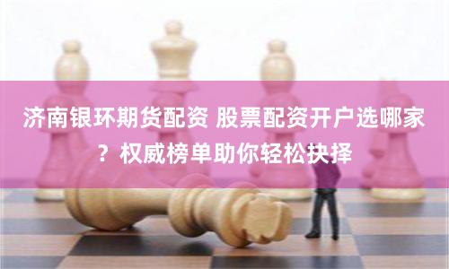 济南银环期货配资 股票配资开户选哪家？权威榜单助你轻松抉择