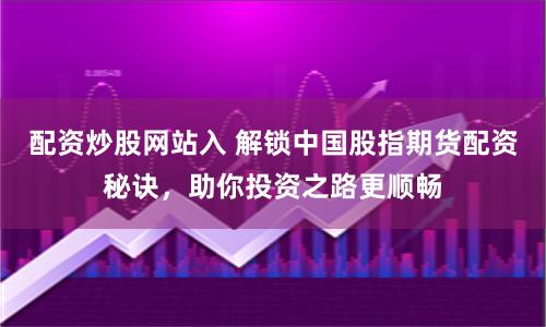 配资炒股网站入 解锁中国股指期货配资秘诀，助你投资之路更顺畅