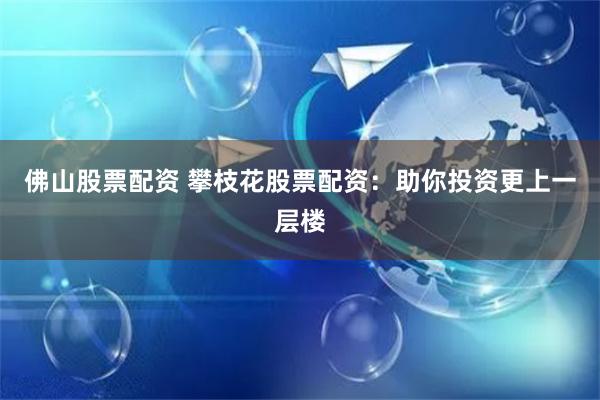 佛山股票配资 攀枝花股票配资：助你投资更上一层楼
