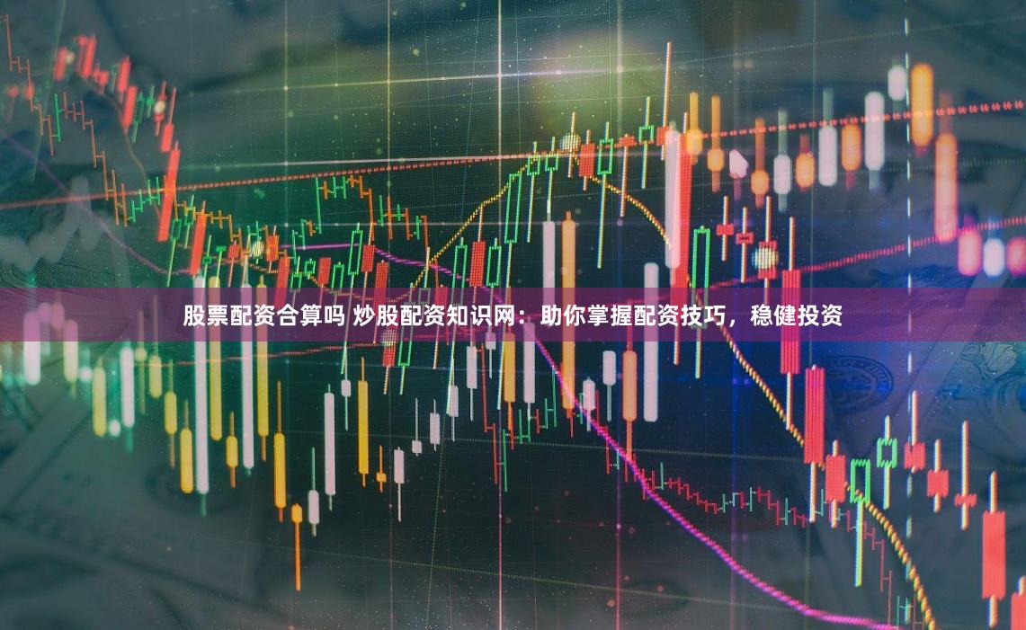 股票配资合算吗 炒股配资知识网：助你掌握配资技巧，稳健投资